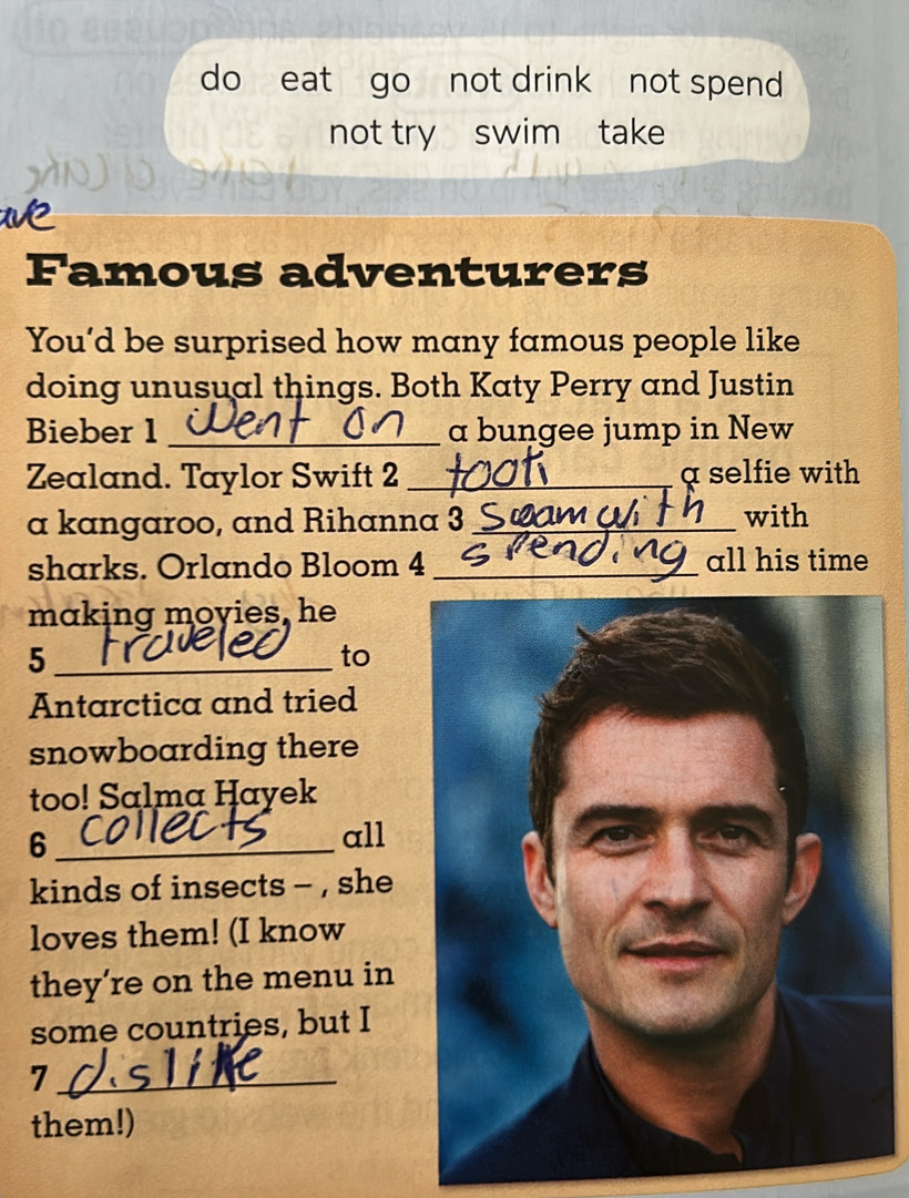 do eat go not drink not spend 
not try swim take 
Famous adventurers 
You’d be surprised how many famous people like 
doing unusual things. Both Katy Perry and Justin 
Bieber 1 _a bungee jump in New 
Zealand. Taylor Swift 2 _a selfie with 
a kangaroo, and Rihanna 3 _with 
sharks. Orlando Bloom 4_ 
all his time 
making moyies, he 
_5 
to 
Antarctica and tried 
snowboarding there 
too! Salma Hayek 
_6 
all 
kinds of insects - , she 
loves them! (I know 
they’re on the menu in 
some countries, but I 
_7 
them!)