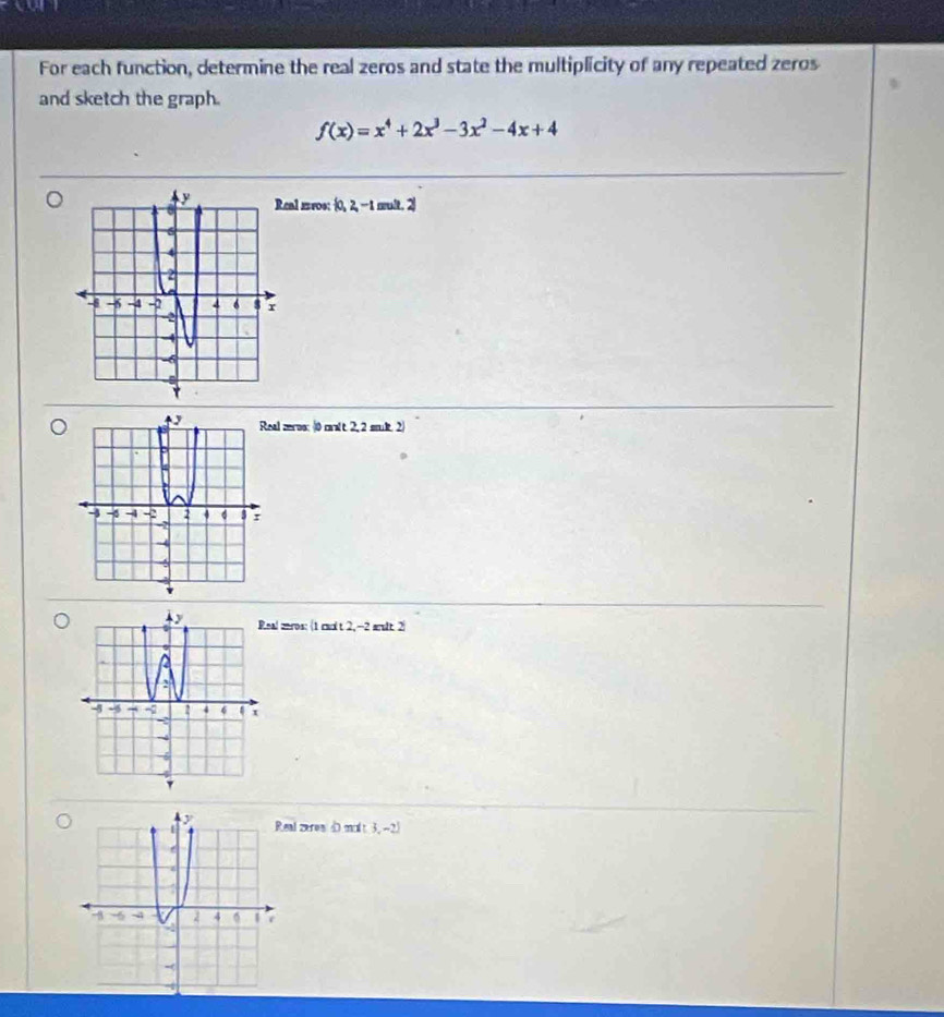 For each function, determine the real zeros and state the multiplicity of any repeated zeros
and sketch the graph.
f(x)=x^4+2x^3-3x^2-4x+4
eal mros: 0, 2, -1 mult. 2
al zeros: (0 malt 2, 2 smul. 2)
al meros: (1 rmolt 2, -2 arult 2)
eal zeres 40 molt 3, -2