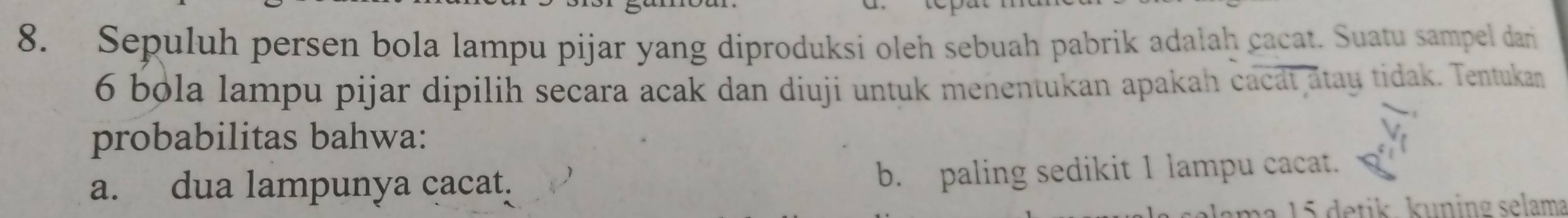 Sepuluh persen bola lampu pijar yang diproduksi oleh sebuah pabrik adalah cacat. Suatu sampel dan
6 bola lampu pijar dipilih secara acak dan diuji untuk menentukan apakah cacat atay tidak. Tentukan
probabilitas bahwa:
a. dua lampunya cacat. b. paling sedikit 1 lampu cacat.
ma 15 detik. kuning selama