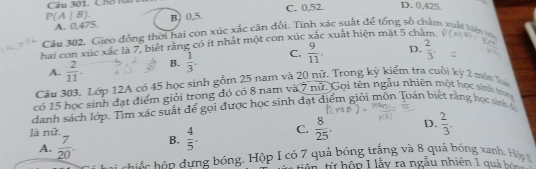 Chố nai
C. 0,52.
D. 0,425.
P(A|B).
A. 0,475. B. 0,5.
Câu 302. Gieo đồng thời hai con xúc xắc cân đối. Tín xác suất để tổng số chấm xuất hiện trên
hai con xúc xắc là 7, biết rằng có ít nhất một con xúc : x c xuất hiện mặt 5 chấm.
D.
A.  2/11 .
B.  1/3 .
C.  9/11 .  2/3 . 
Câu 303. Lớp 12A có 45 học sinh gồm 25 nam và 20 nữ. Trong kỳ kiểm tra cuối kỳ 2 môn Toán
có 15 học sinh đạt điểm giỏi trong đó có 8 nam và 7 nữ. Gọi tên ngẫu nhiên một học sinh trong
danh sách lớp. Tìm xác suất để gọi được học sinh đạt điểm giỏi mồn Toán biết răng học sinh đá
D.  2/3 . 
là nữ.
A.  7/20 .
B.  4/5 .
C.  8/25 . 
c h n đ ưng bóng. Hộp I có 7 quả bóng trắng và 8 quả bóng xanh. Hộp 
tiên từ hộp I lấy ra ngẫu nhiên 1 quả bón