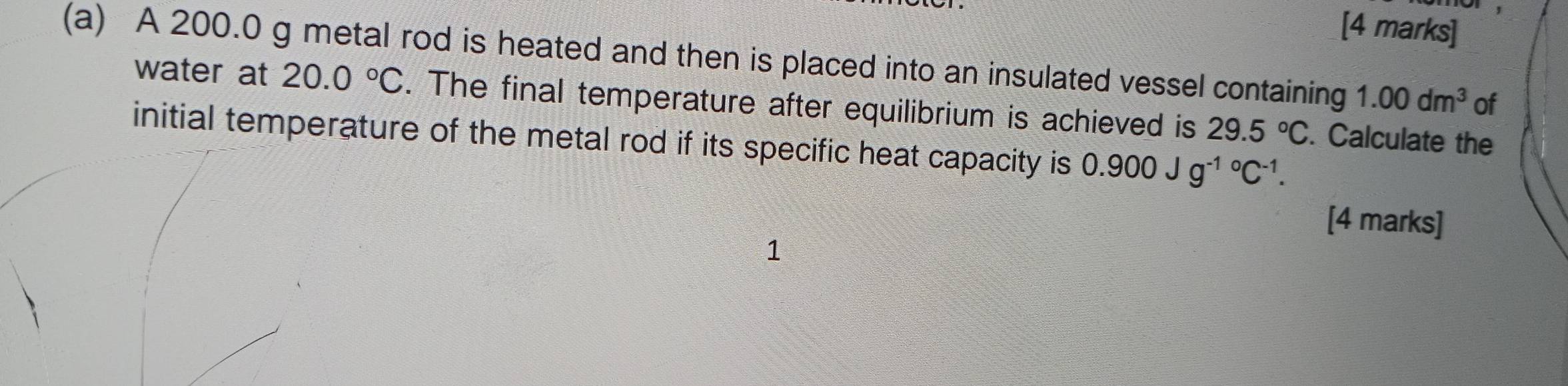 A 200.0 g metal rod is heated and then is placed into an insulated vessel containing 1.00dm^3 of 
water at 20.0°C. The final temperature after equilibrium is achieved is 29.5°C. Calculate the 
initial temperature of the metal rod if its specific heat capacity is 0.900Jg^((-1)°C^-1). 
[4 marks] 
1