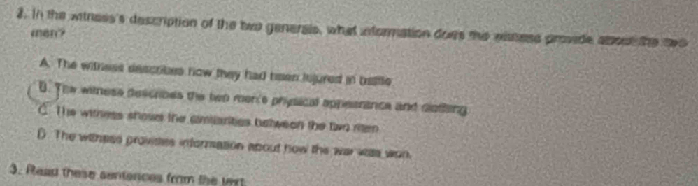 In the witness's description of the two generais, what information does te easess provide about the two
cen?
A. The witness describes now they had heen injured in baitle
D. The witnese descrioes the ben merce physical appesrance and diotling
C. The withess shose the amilarities belween the two rem
D. The withess provistes informasion about how thie war was won.
3. Read these sentences from the wrt