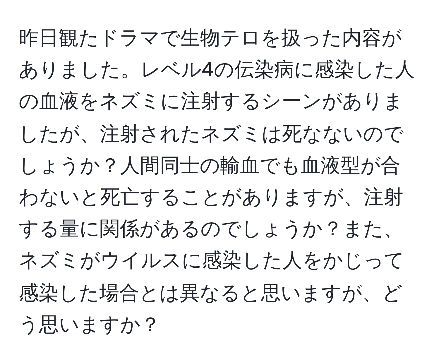 昨日観たドラマで生物テロを扱った内容がありました。レベル4の伝染病に感染した人の血液をネズミに注射するシーンがありましたが、注射されたネズミは死なないのでしょうか？人間同士の輸血でも血液型が合わないと死亡することがありますが、注射する量に関係があるのでしょうか？また、ネズミがウイルスに感染した人をかじって感染した場合とは異なると思いますが、どう思いますか？