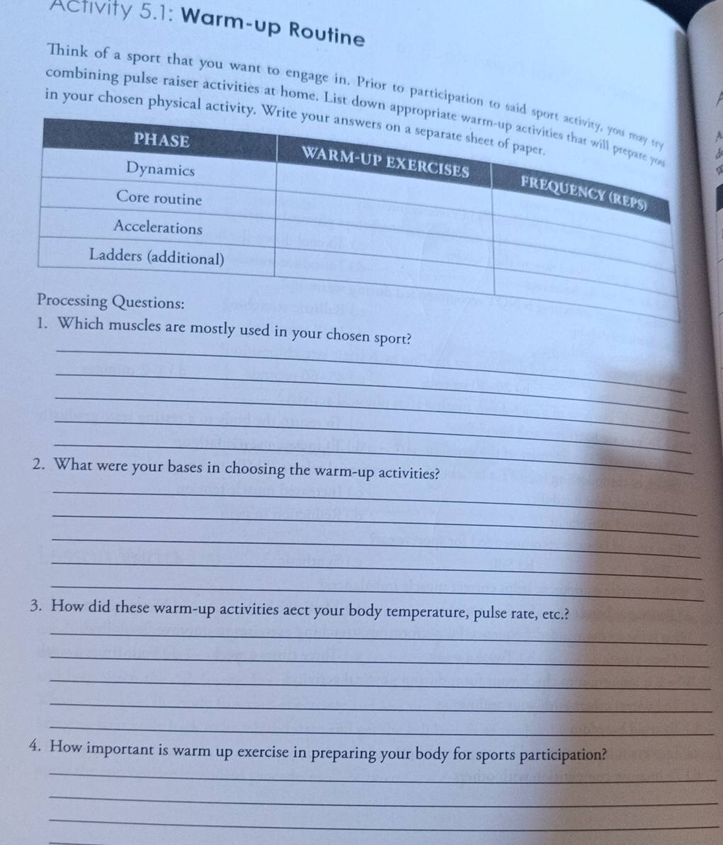 Activity 5.1: Warm-up Routine 
Think of a sport that you want to engage in. Prior to participation to sai 
combining pulse raiser activities at home. List down ap 
in your chosen physical activity 
_ 
y used in your chosen sport? 
_ 
_ 
_ 
_ 
2. What were your bases in choosing the warm-up activities? 
_ 
_ 
_ 
_ 
_ 
3. How did these warm-up activities aect your body temperature, pulse rate, etc.? 
_ 
_ 
_ 
_ 
_ 
4. How important is warm up exercise in preparing your body for sports participation? 
_ 
_ 
_