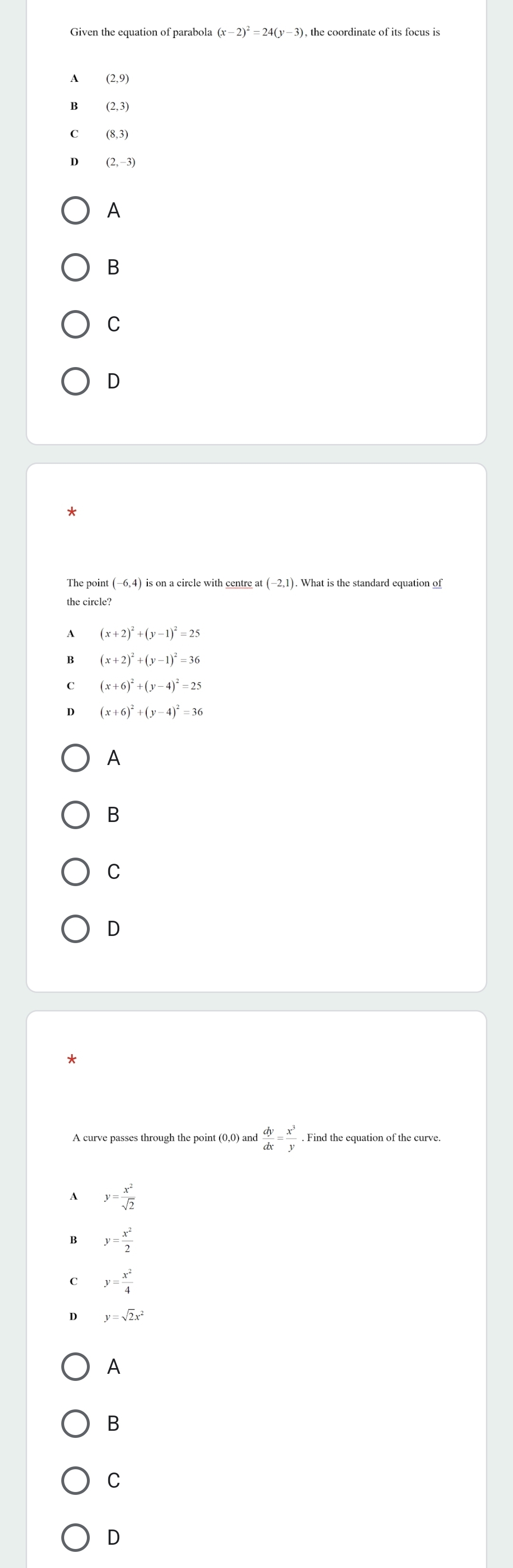 Given the equation of parabola (x-2)^2=24(y-3) ), the coordinate of its focus is
(2,9)
B (2,3)
(8,3)
D (2,-3)
A
B
C
D
the circle?
A (x+2)^2+(y-1)^2=25
B (x+2)^2+(y-1)^2=36
C (x+6)^2+(y-4)^2=25
D (x+6)^2+(y-4)^2=36
A
B
C
D
 dy/dx = x^3/y . Find the equation of the curve.
A y= x^2/sqrt(2) 
y= x^2/2 
C y= x^2/4 
D y=sqrt(2)x^2
A
B
C
D