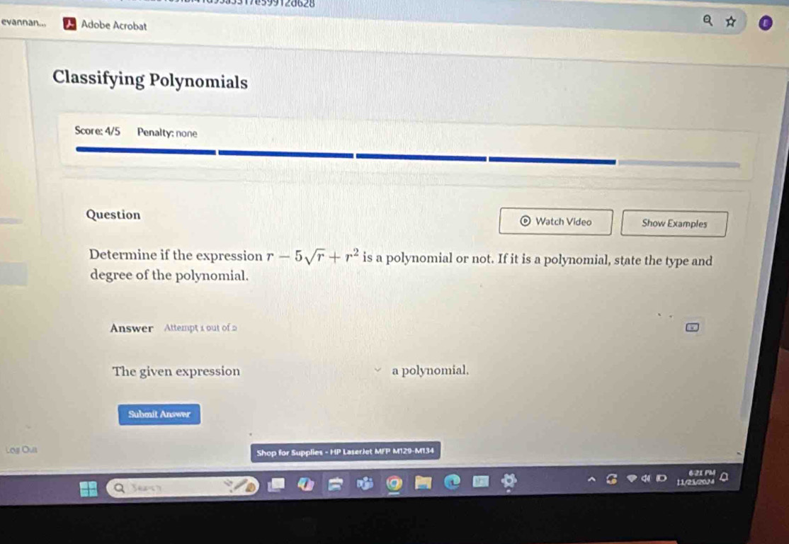 76399128628 
evannan... Adobe Acrobat 
Classifying Polynomials 
Score: 4/5 Penalty; none 
Question Watch Video Show Examples 
Determine if the expression r-5sqrt(r)+r^2 is a polynomial or not. If it is a polynomial, state the type and 
degree of the polynomial. 
Answer Attempt 1 out of 
The given expression a polynomial, 
Submit Answer 
Log Ous Shop for Supplies - HP LaserJet MFP M129-M134 
21