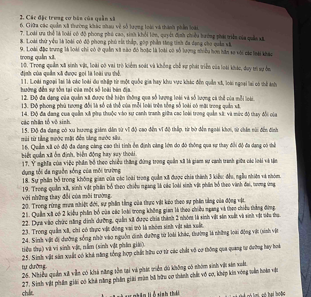 Các đặc trưng cơ bản của quần xã
6. Giữa các quần xã thường khác nhau về số lượng loài và thành phần loài.
7. Loài ưu thể là loài có độ phong phú cao, sinh khối lớn, quyết định chiều hướng phát triển của quản xã.
8. Loài thứ yếu là loài có độ phong phú rất thấp, góp phần tăng tính đa dạng cho quần xã.
9. Loài đặc trưng là loài chi có ở quần xã nào đó hoặc là loài có số lượng nhiều hơn hẵn so với các loài khác
trong quần xã.
10. Trong quần xã sinh vật, loài có vai trò kiểm soát và khống chế sự phát triển của loài khác, duy trì sự ổn
định của quần xã được gọi là loài ưu thế.
11. Loài ngoại lai là các loài du nhập từ một quốc gia hay khu vực khác đến quần xã, loài ngoại lai có thể ảnh
hưởng đến sự tồn tại của một số loài bản địa.
12. Độ đa dạng của quần xã được thể hiện thông qua số lượng loài và số lượng cá thể của mỗi loài.
13. Độ phong phú tương đổi là số cá thể của mỗi loài trên tổng số loài có mặt trong quần xã.
14. Độ đa dang cua quần xã phụ thuộc vào sự canh tranh giữa cac loài trong quần xã: và mức độ thay đổi của
các nhân tố vô sinh.
15. Độ đa dạng có xu hương giảm dân từ vĩ độ cao đến vĩ độ thấp. từ bờ đến ngoài khơi, từ chân núi đến đỉnh
núi từ tầng nước mặt đến tâng nước sâu.
16. Quần xã có độ đa dạng càng cao thì tính ổn định càng lớn do đó thông qua sự thay đổi độ đa dạng có thể
biết quần xã ổn định, biến động hay suy thoái.
17. Ý nghĩa của việc phân bố theo chiều thăng đứng trong quân xã là giam sự cạnh tranh giữa các loài và tận
dụng tối da nguồn sống của môi trường
18. Sự phân bố trong không gian của các loài trong quần xã được chia thành 3 kiểu: đều, ngầu nhiên và nhóm.
19. Trong quần xã, sinh vật phân bố theo chiều ngang là các loài sinh vật phân bố theo vành đai, tương ứng
với những thay đổi của môi trường.
20. Trong rừng mưa nhiệt đới, sự phân tầng của thực vật kéo theo sự phân tầng của động vật.
21. Quần xã có 2 kiểu phân bố của các loài trong không gian là theo chiều ngang và theo chiều thắng đứng.
22. Dựa vào chức năng dinh dưỡng, quần xã được chia thành 2 nhóm là sinh vật sản xuất và sinh vật tiêu thụ.
23. Trong quần xã, chỉ có thực vật đóng vai trò là nhóm sinh vật sản xuất.
24. Sinh vật dị dưỡng sống nhờ vào nguồn dinh dưỡng từ loài khác, thường là những loài động vật (sinh vật
tiêu thụ) và vi sinh vật, nầm (sinh vật phân giải).
25. Sinh vật sản xuất có khả năng tổng hợp chất hữu cơ từ các chất vô cơ thông qua quang tự dưỡng hay hoá
tự dưỡng.
26. Nhiều quần xã vẫn có khả năng tồn tại và phát triển dù không có nhóm sinh vật sản xuất.
27. Sinh vật phân giải có khả năng phân giải mùn bã hữu cơ thành chất vô cơ, khép kín vòng tuần hoàn vật
chất.
và sự phân lị ổ sinh thái
g,  có hại hoặc