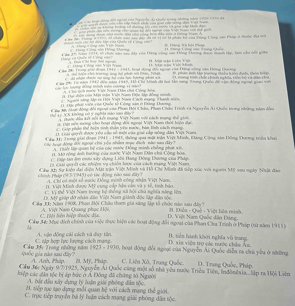Cáái Các hoại động đổi ngoại của Nguyễn Ái Quốc trong những năm 1920-1930 đã
Giải quyết được yêu cầu cấp bách nhất của giai cấp nông dân Việt Nam.. châm dứt sự khủng hoàng về đường lối cứu nước và giai cấp lãnh đạo.
C. góp phần đặt nền móng cho quan hệ đổi ngoại của Việt Nam với thế giới.
D. xây dựng được nhà nước dân chủ cộng hòa đầu tiên ở Đông Nam Á.
Cầu 26: Tháng 4/1931, tổ chức nào sau đây đã từ vị trí là phân bộ của Đảng Cộng sản Pháp ở thuộc địa trở
thành một chī bộ độc lập của Quốc tế Cộng sản?
A. Đảng Cộng sản Việt Nam, B. Đảng Xã hội Pháp.
C. Đảng Cộng sản Đông Dương, D. Đảng Cộng sản Trung Quốc.
Câu 27: Năm 1934, tổ chức nào sau đây của Đảng cộng sản Đông Dương được thành lập, làm cầu nổi giữa
Dâng và Quốc tế Cộng sản?
A. Ban Chỉ huy hải ngoại. B. Mặt trận Liên Việt
C. Đảng Cộng sản Việt Nam. D. Mặt trận Việt Minh.
Câu 28: Trong giai đoạn 1941 - 1945, hoạt động đối ngoại của Đảng cộng sản Đông Dương
A. thể hiện chủ trương ủng hộ phát xít Đức, Nhật. B. phản ánh lập trường thiếu kiên định, thỏa hiệp.
C. đã nhận được sự ủng hộ của lực lượng phát xít. D. mang tính chất chính nghĩa, tiến bộ và dân chủ.
Câu 29: Từ năm 1942 đến năm 1945, Hồ Chí Minh dã hai lần sang Trung Quốc đế vận động ngoại giao với
các lực lượng đồng minh trên cương vị nào?
A. Chủ tịch nước Việt Nam Dân chủ Cộng hòa.
B. Đại diện của Mặt trận Việt Nam Độc lập đồng minh.
C. Người sáng lập ra Hội Việt Nam Cách mạng Thanh niên.
D. Đặc phái viên của Quốc tế Cộng sản ở Đông Dương.
Câu 30: Hoạt động đối ngoại của Phan Bội Châu, Phan Châu Trinh và Nguyễn Ái Quốc trong những năm đầu
thể kỷ XX không có ý nghĩa nào sau dây?
A. Bước đầu kết nổi kết mạng Việt Nam với cách mạng thế giới.
B. Đặt nền móng cho hoạt động dổi ngoại Việt Nam thời hiện đại.
C. Góp phần thể hiện tinh thần yêu nước, bản lĩnh cách mạng.
D. Giải quyết được yêu cầu số một của giai cấp nông dân Việt Nam.
Câu 31: Trong giai doạn 1941 - 1945, thông qua mặt trận Việt Minh, Đảng Cộng sản Đông Dương triển khai
các hoạt dộng đổi ngoại chủ yếu nhằm mục đích nào sau dây?
A. Thiết lập quan hệ của các nước Đồng minh chống phát xít.
B. Mở rộng ảnh hưởng của nước Việt Nam Dân chủ Cộng hòa.
C. Đập tan âm mưu xây dựng Liên Bang Đông Dương của Pháp.
D. Giải quyết các nhiệm vụ chiến lược của cách mạng Việt Nam.
Câu 32: Sự kiện dại diện Mặt trận Việt Minh và Hồ Chí Minh đã tiếp xúc với người Mỹ sau ngày Nhật dảo
chính Pháp (9/3/1945) có tác động nào sau dây?
A. Chỉ có một số nước Đồng minh công nhận Việt Nam.
B. Việt Minh được Mỹ cung cấp hậu cần và y tế, tình báo.
C. Vị thế Việt Nam trong hệ thống xã hội chủ nghĩa nâng lên.
D. Mỹ giúp đỡ nhân dân Việt Nam giành độc lập dân tộc.
Câu 33: Năm 1908, Phan Bội Châu tham gia sáng lập tổ chức nào sau đây?
A. Việt Nam Quang phục Hội.  B. Điền - Quế - Việt liên minh.
C. Hội liên hiệp thuộc dịa.
D. Việt Nam Quốc dân Đảng.
Câu 34: Mục đích chính của việc thực hiện các hoạt động đối ngoại của Phan Chu Trinh ở Pháp (từ năm 1911)
là
A. vận động cải cách và duy tân.
B. tiến hành khởi nghĩa vũ trang.
C. tập hợp lực lượng cách mạng. D. xin viện trợ các nước châu Âu.
Câu 35: Trong những năm 1923 - 1930, hoạt động đối ngoại của Nguyễn Ái Quốc diễn ra chủ yếu ở những
quốc gia nào sau đây?
A. Anh, Pháp. B. Mỹ, Pháp. C. Liên Xô, Trung Quốc. D. Trung Quốc, Pháp.
Câu 36: Ngày 9/7/1925, Nguyễn Ải Quốc cùng một số nhà yêu nước Triều Tiên, Indônêxia...lập ra Hội Liên
hiệp các dân tộc bị áp bức ở Á Đông đã chứng tỏ Người
A. bắt đầu xây dựng lý luận giải phóng dân tộc.
B. tiếp tục tạo dựng mối quan hệ với cách mạng thế giới.
C. trực tiếp truyền bá lý luận cách mạng giải phóng dân tộc.