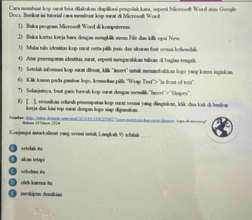 Cara membuat kop surat bisa dilakukan diaplikasi pengolah kata, seperti Microsoft Word atau Google
Docs. Berikut ini tutorial cara membuat kop surat di Microsoft Word.
1) Buka program Microsoft Word di komputerm.
2) Buka kertas kerja baru dengan mengklik menu File dan kilk opsi New.
3) Mulai tulis identitas kop surat serta pilih jenis dan ukuran font sesuai kehendak.
4) Atur penempatan identitas surat, seperti mengarahkan tulisan di bagian tengah.
5) Setelah informasi kop surat dibuat, klik ''insert'' untuk menambahkcan logo yang kamu inginkan.
6) Klik kanan pada gambar logo, kemudian pilih ''Wrap Text”>”In front of text”'.
7) Selanjutnya, buat garis bawah kop surat dengan memilih ''Insert''>''Shapes''
8) […], sesuaikan seluruh penempatan kop surat sesuai yang diinginkan, klik dua kali di lembar
kerja dan kini top surat dengan logo siap digunakan.
Sumber: hau /ekno tompas.com/read/2024/03/25/02150027/eara-membuankop-caraz-denean-logo-di-mseros of
diakass 16 Maret 2024
Konjungsi antarkalimat yang sesuai untuk Langkah 9) aclalah .. .
setelah itu
B akan tetapi
sebelum itu
D olch karena itu
E meskipun demikian