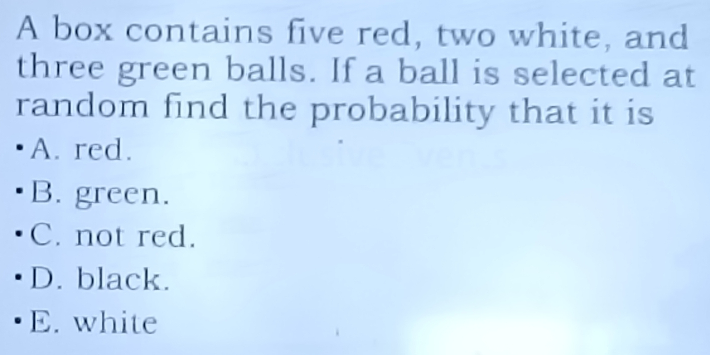 A box contains five red, two white, and
three green balls. If a ball is selected at
random find the probability that it is
A. red.
B. green.
C. not red.
D. black.
E. white