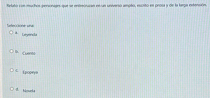 Relato con muchos personajes que se entrecruzan en un universo amplio, escrito en prosa y de la larga extensión.
Seleccione una:
a. Leyenda
b. Cuento
C. Epopeya
d. Novela