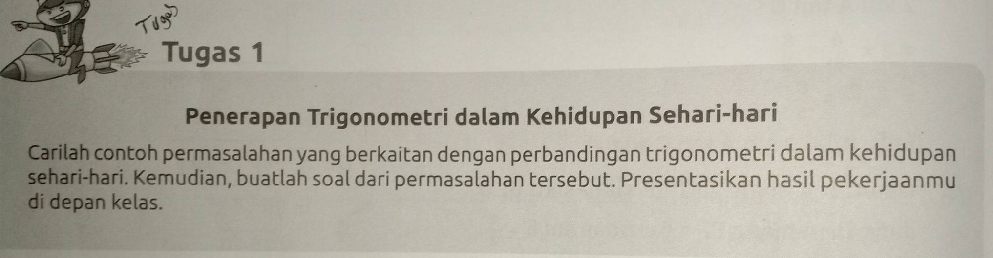 Tugas 1 
Penerapan Trigonometri dalam Kehidupan Sehari-hari 
Carilah contoh permasalahan yang berkaitan dengan perbandingan trigonometri dalam kehidupan 
sehari-hari. Kemudian, buatlah soal dari permasalahan tersebut. Presentasikan hasil pekerjaanmu 
di depan kelas.