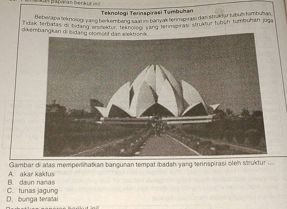 halikan paparan berikut ini!
Teknologi Terinspirasi Tumbuhan
Beberapa teknologi yang berkembang saat ini banyak terinspirasi dari struktur tubuh tumbuhan.
Tidak terbatas di bidang arsitektur, teknologi yang terinspirasi struktur tubuh tumbuhan juga
dikembangkan di bidang otomotif dan elektronik.
Gambar di atas memperlihatkan bangunan tempat ibadah yang terinspirasi oleh struktur ....
A. akar kaktus
B. daun nanas
C. tunas jagung
D. bunga teratai