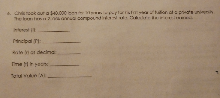 Chris took out a $40,000 loan for 10 years to pay for his first year of tuition at a private university. 
The loan has a 2.75% annual compound interest rate. Calculate the interest earned. 
Interest (I):_ 
Principal (P):_ 
Rate (r) as decimal:_ 
Time (t) in years :_ 
Total Value (A):_