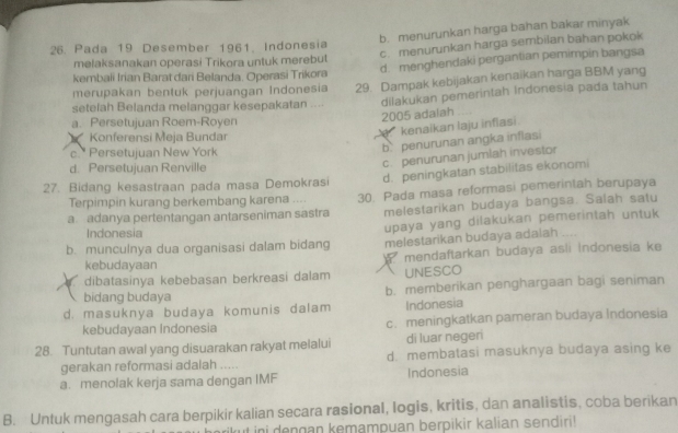 b. menurunkan harga bahan bakar minyak
c. menurunkan harga sembilan bahan pokok
26. Pada 19 Desember 1961, Indonesia
d. menghendaki pergantian pemimpin bangsa
melaksanakan operasi Trikora untuk merebut
kembali Irian Barat dari Belanda. Operasi Trikora
merupakan bentuk perjuangan Indonesia 29. Dampak kebijakan kenaikan harga BBM yang
setefah Belanda melanggar kesepakatan ... dilakukan pemerintah Indonesia pada tahun
2005 adalah .
a. Persetujuan Roem-Royen
kenaikan laju infiasi.
Konferensi Meja Bundar
c.* Persetujuan New York
b penurunan angka inflasi
d. Persetujuan Renville
c. penurunan jumlah investor
27. Bidang kesastraan pada masa Demokrasi d. peningkatan stabilitas ekonomi
a. adanya pertentangan antarseniman sastra 30. Pada masa reformasi pemerinlah berupaya
Terpimpin kurang berkembang karena ....
melestarikan budaya bangsa. Salah satu
b. munculnya dua organisasi dalam bidang upaya yang dilakukan pemerintah untuk
Indonesia
melestarikan budaya adalah
kebudayaan  mendaftarkan budaya asli Indonesia ke
dibatasinya kebebasan berkreasi dalam UNESCO
bidang budaya b. memberikan penghargaan bagi seniman
d. masuknya budaya komunis dalam Indonesia
kebudayaan Indonesia c. meningkatkan pameran budaya Indonesia
di luar negeri
28. Tuntutan awal yang disuarakan rakyat melalui d. membatasi masuknya budaya asing ke
gerakan reformasi adalah .....
a. menolak kerja sama dengan IMF Indonesia
B. Untuk mengasah cara berpikir kalian secara rasional, logis, kritis, dan analistis, coba berikan
ini dengan kemampuan berpikir kalian sendiri!