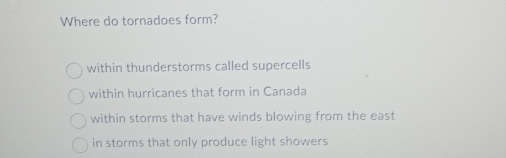 Where do tornadoes form?
within thunderstorms called supercells
within hurricanes that form in Canada
within storms that have winds blowing from the east
in storms that only produce light showers