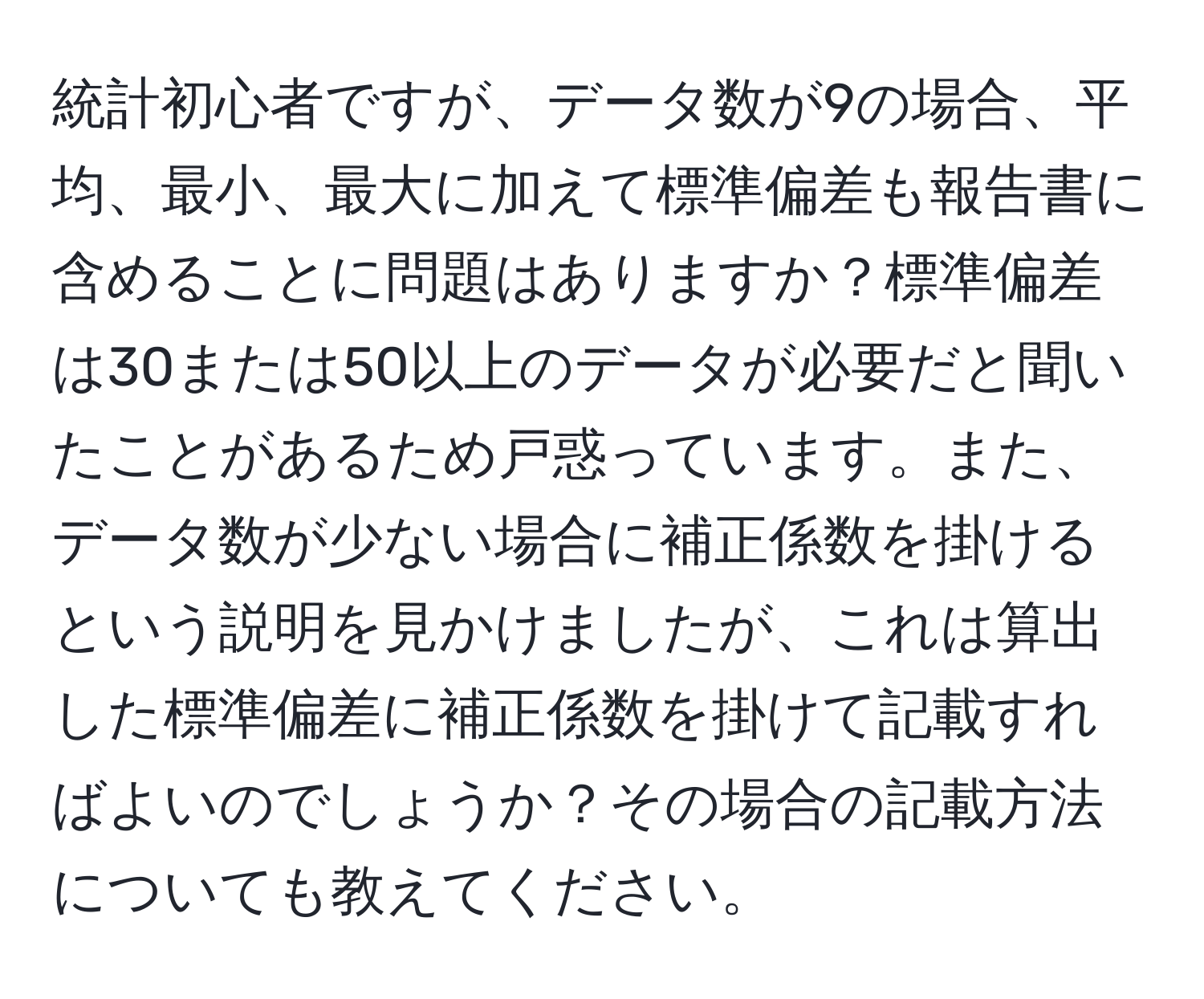 統計初心者ですが、データ数が9の場合、平均、最小、最大に加えて標準偏差も報告書に含めることに問題はありますか？標準偏差は30または50以上のデータが必要だと聞いたことがあるため戸惑っています。また、データ数が少ない場合に補正係数を掛けるという説明を見かけましたが、これは算出した標準偏差に補正係数を掛けて記載すればよいのでしょうか？その場合の記載方法についても教えてください。