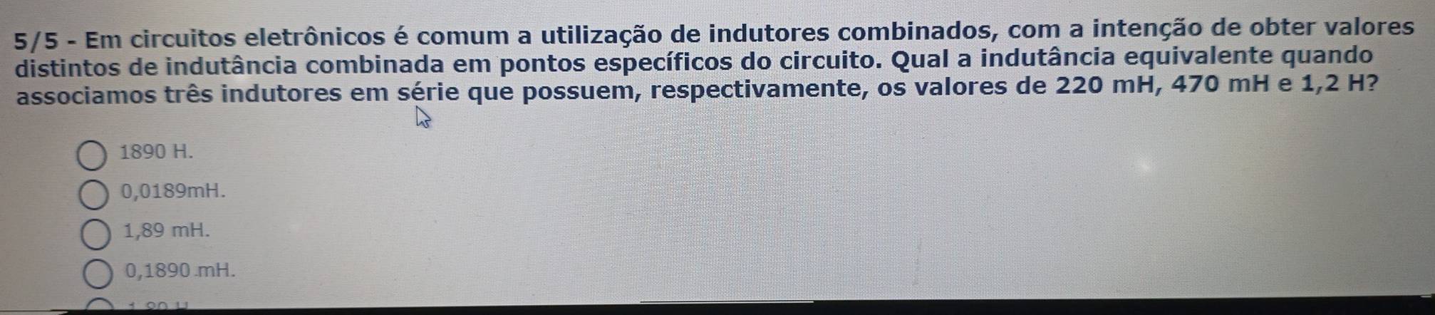 5/5 - Em circuitos eletrônicos é comum a utilização de indutores combinados, com a intenção de obter valores
distintos de indutância combinada em pontos específicos do circuito. Qual a indutância equivalente quando
associamos três indutores em série que possuem, respectivamente, os valores de 220 mH, 470 mH e 1,2 H?
1890 H.
0,0189mH.
1,89 mH.
0,1890 .mH.