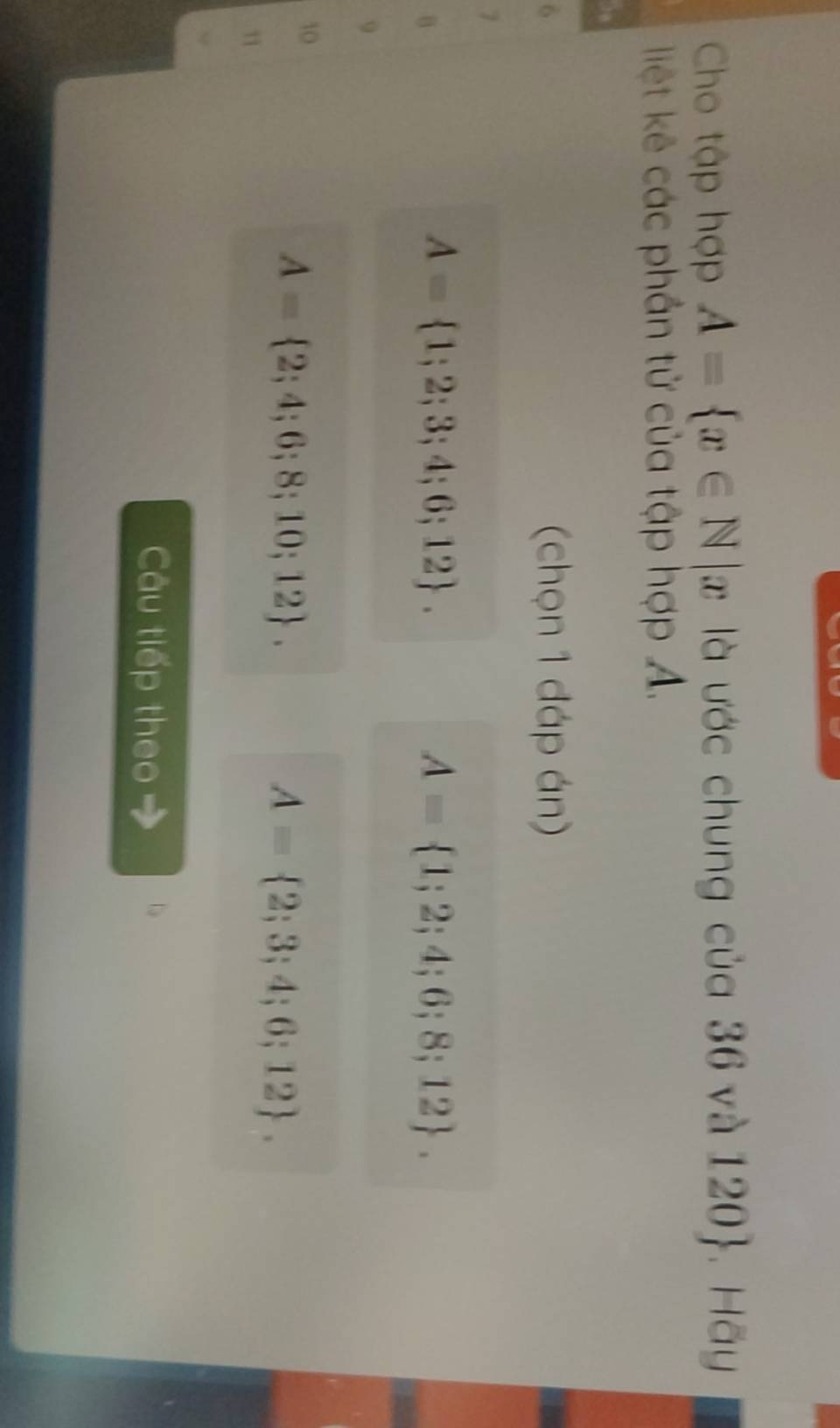 Cho tập hợp A= x∈ N|x là ước chung của 36 và 120 . Hãy
liệt kê các phần tử của tập hợp A.
6
(chọn 1 đáp án)
7
B
A= 1;2;3;4;6;12.
A= 1;2;4;6;8;12. 
9
10
A= 2;4;6;8;10;12.

A= 2;3;4;6;12. 
Câu tiếp theo