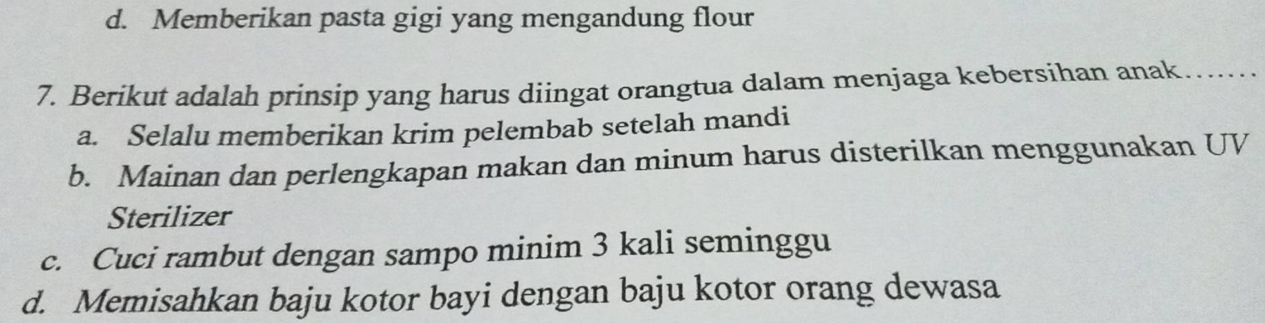 d. Memberikan pasta gigi yang mengandung flour
7. Berikut adalah prinsip yang harus diingat orangtua dalam menjaga kebersihan anak….....
a. Selalu memberikan krim pelembab setelah mandi
b. Mainan dan perlengkapan makan dan minum harus disterilkan menggunakan UV
Sterilizer
c. Cuci rambut dengan sampo minim 3 kali seminggu
d. Memisahkan baju kotor bayi dengan baju kotor orang dewasa