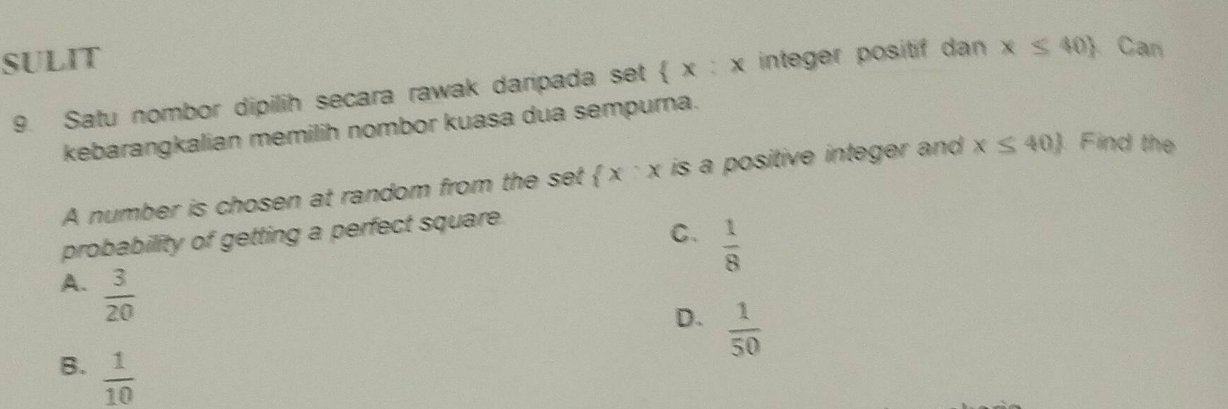 SULIT
9. Satu nombor dipilih secara rawak daripada set  x:x integer positif dan x≤ 40) Can
kebarangkalian memilih nombor kuasa dua sempurna.
A number is chosen at random from the set  x^-x is a positive integer and x≤ 40. Find the
probability of getting a perfect square.
C.  1/8 
A.  3/20 
D.  1/50 
B.  1/10 