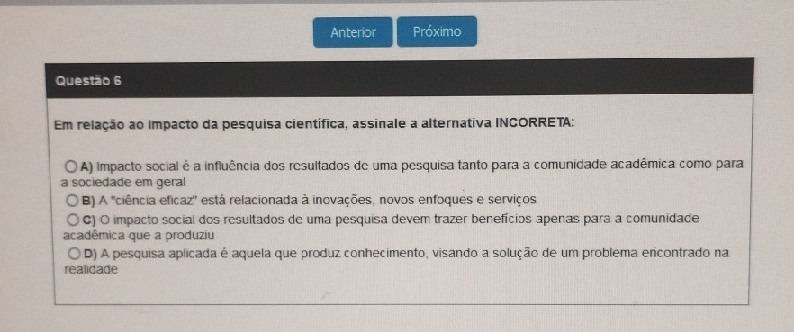 Anterior Próximo
Questão 6
Em relação ao impacto da pesquisa científica, assinale a alternativa INCORRETA:
A) Impacto social é a influência dos resultados de uma pesquisa tanto para a comunidade acadêmica como para
a sociedade em geral
B) A 'ciência eficaz'' está relacionada à inovações, novos enfoques e serviços
C) O impacto social dos resultados de uma pesquisa devem trazer benefícios apenas para a comunidade
acadêmica que a produziu
D) A pesquisa aplicada é aquela que produz conhecimento, visando a solução de um problema ericontrado na
realidade