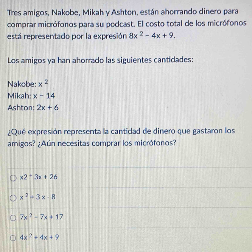 Tres amigos, Nakobe, Mikah y Ashton, están ahorrando dinero para
comprar micrófonos para su podcast. El costo total de los micrófonos
está representado por la expresión 8x^2-4x+9. 
Los amigos ya han ahorrado las siguientes cantidades:
Nakobe: x^2
Mikah: x-14
Ashton: 2x+6
¿Qué expresión representa la cantidad de dinero que gastaron los
amigos? ¿Aún necesitas comprar los micrófonos?
x2^+3x+26
x^2+3x-8
7x^2-7x+17
4x^2+4x+9