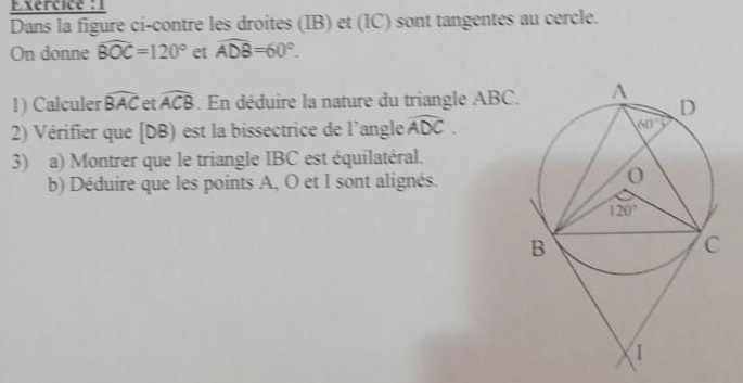 Exercice : 1
Dans la figure ci-contre les droites (IB) et (IC) sont tangentes au cercle.
On donne widehat BOC=120° et widehat ADB=60°.
1) Calculer widehat BAC et widehat ACB. En déduire la nature du triangle ABC.
2) Vérifier que [DB) est la bissectrice de l'angle widehat ADC.
3) a) Montrer que le triangle IBC est équilatéral.
b) Déduire que les points A, O et I sont alignés.