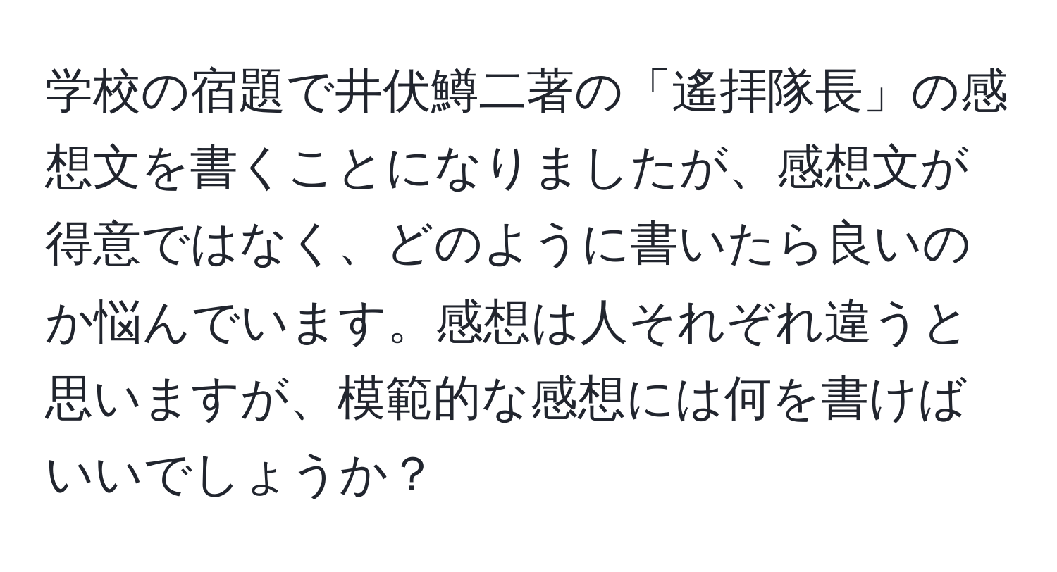 学校の宿題で井伏鱒二著の「遙拝隊長」の感想文を書くことになりましたが、感想文が得意ではなく、どのように書いたら良いのか悩んでいます。感想は人それぞれ違うと思いますが、模範的な感想には何を書けばいいでしょうか？