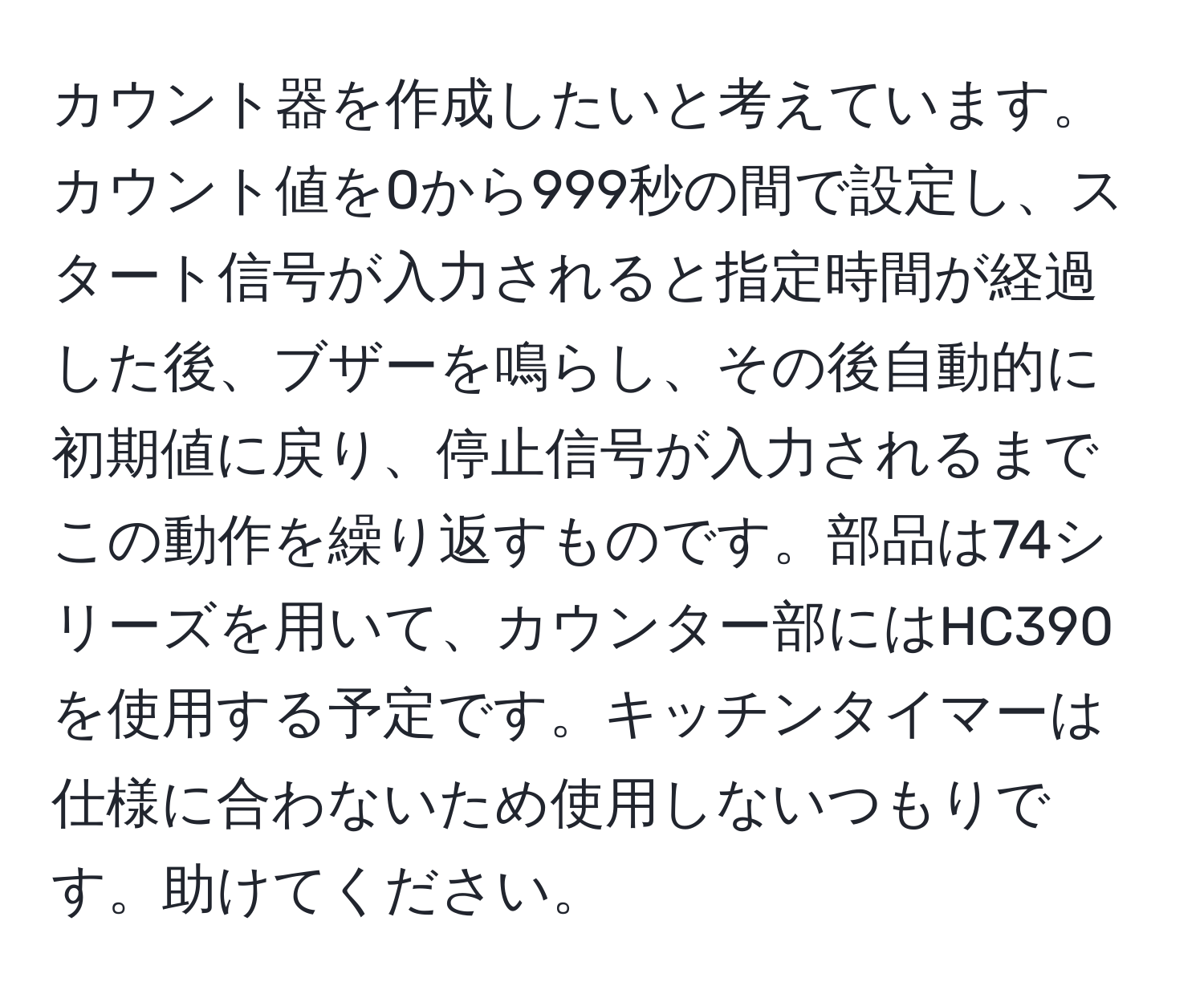 カウント器を作成したいと考えています。カウント値を0から999秒の間で設定し、スタート信号が入力されると指定時間が経過した後、ブザーを鳴らし、その後自動的に初期値に戻り、停止信号が入力されるまでこの動作を繰り返すものです。部品は74シリーズを用いて、カウンター部にはHC390を使用する予定です。キッチンタイマーは仕様に合わないため使用しないつもりです。助けてください。