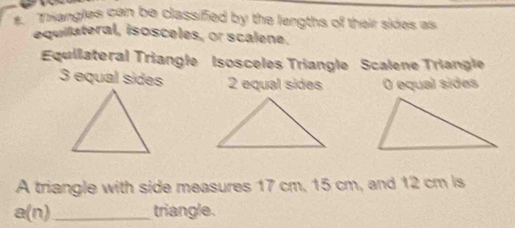 Thangles can be classified by the lengths of their sides as
equilateral, isosceles, or scalene.
Equilateral Triangle Isosceles Triangle Scalene Triangle
3 equal sides 2 equal sides O equal sides
A triangle with side measures 17 cm, 15 cm, and 12 cm is
a( ) _triangle.