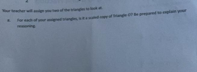 Your teacher will assign you two of the triangles to look at. 
a. For each of your assigned triangles, is it a scaled copy of Triangle (? Be prepared to explain your 
reasoning.