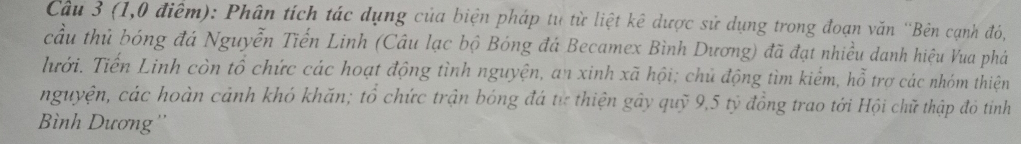 (1,0 điểm): Phân tích tác dụng của biện pháp tụ từ liệt kê dược sử dụng trong đoạn văn ''Bên cạnh đó, 
cầu thủ bóng đá Nguyễn Tiến Linh (Câu lạc bộ Bóng đá Becamex Bình Dương) đã đạt nhiều danh hiệu Vua phá 
Thưrới. Tiến Linh còn tổ chức các hoạt động tình nguyện, an xinh xã hội; chủ động tìm kiểm, hỗ trợ các nhóm thiện 
nguyện, các hoàn cảnh khó khăn; tổ chức trận bóng đá tư thiện gây quỹ 9,5 tỷ đồng trao tới Hội chữ thập đỏ tinh 
Bình Dương''