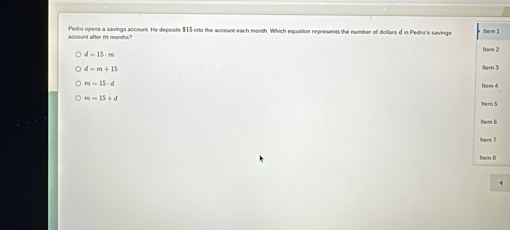 Pedro opens a savings account. He deposits $15 into the account each month. Which equation represents the number of dollars d in Pedro's savings 
account after m months?
d=15· m
d=m+15
m=15· d
m=15+d