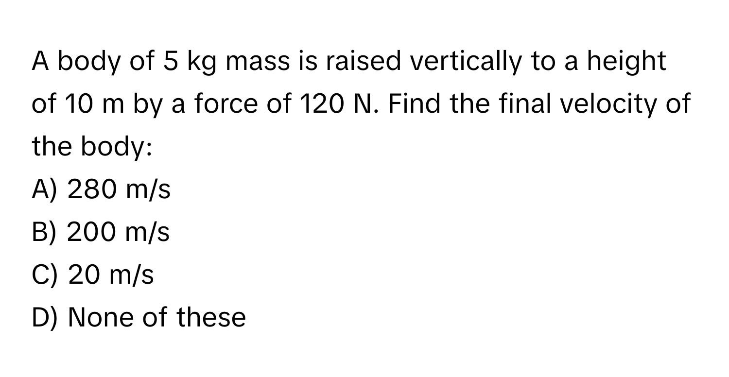 A body of 5 kg mass is raised vertically to a height of 10 m by a force of 120 N. Find the final velocity of the body: 
A) 280 m/s 
B) 200 m/s 
C) 20 m/s 
D) None of these