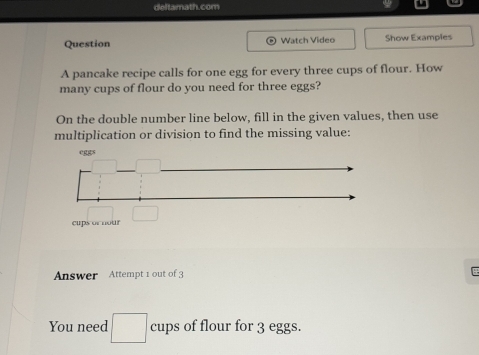 deftamath.com 
Question Watch Video Show Examples 
A pancake recipe calls for one egg for every three cups of flour. How 
many cups of flour do you need for three eggs? 
On the double number line below, fill in the given values, then use 
multiplication or division to find the missing value:
egs
cups or nour 
Answer Attempt 1 out of 3 
You need cups of flour for 3 eggs.