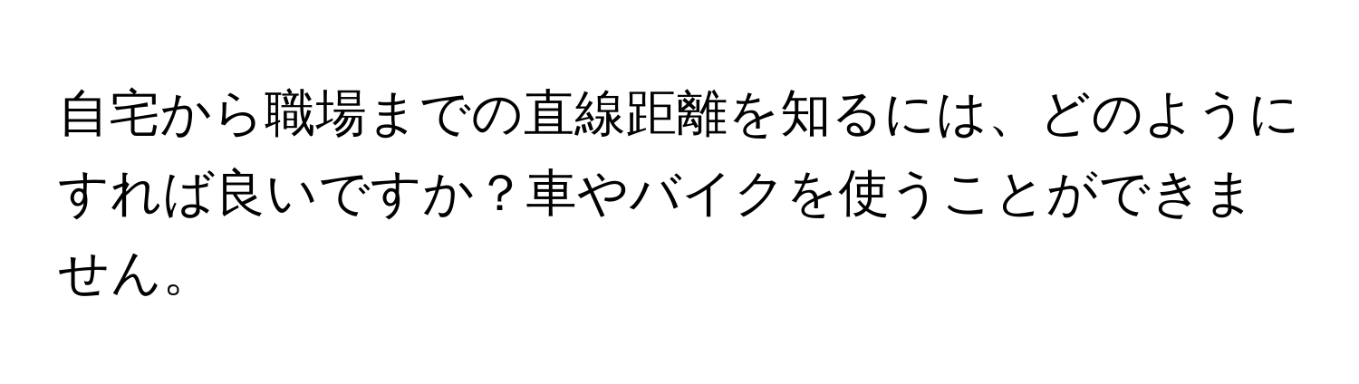 自宅から職場までの直線距離を知るには、どのようにすれば良いですか？車やバイクを使うことができません。