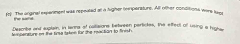 The original experiment was repeated at a higher temperature. All other conditions were kept 
the same. 
Describe and explain, in terms of collisions between particles, the effect of using a highe 
temperature on the time taken for the reaction to finish.