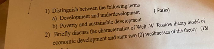 Distinguish between the following terms 
a) Development and underdevelopment ( 5mks) 
b) Poverty and sustainable development 
2) Briefly discuss the characteristics of Welt .W. Rostow theory model of 
economic development and state two (2) weaknesses of the theory (13/