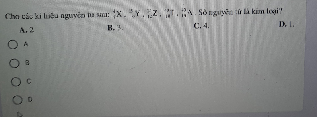 Cho các kí hiệu nguyên tử sau: _2^4X, _9^(19)Y, _(12)^(24)Z, _(18)^(40)T, _(19)^(40)A. Số nguyên tử là kim loại?
C. 4.
A. 2 B. 3. D. 1.
A
B
C
D