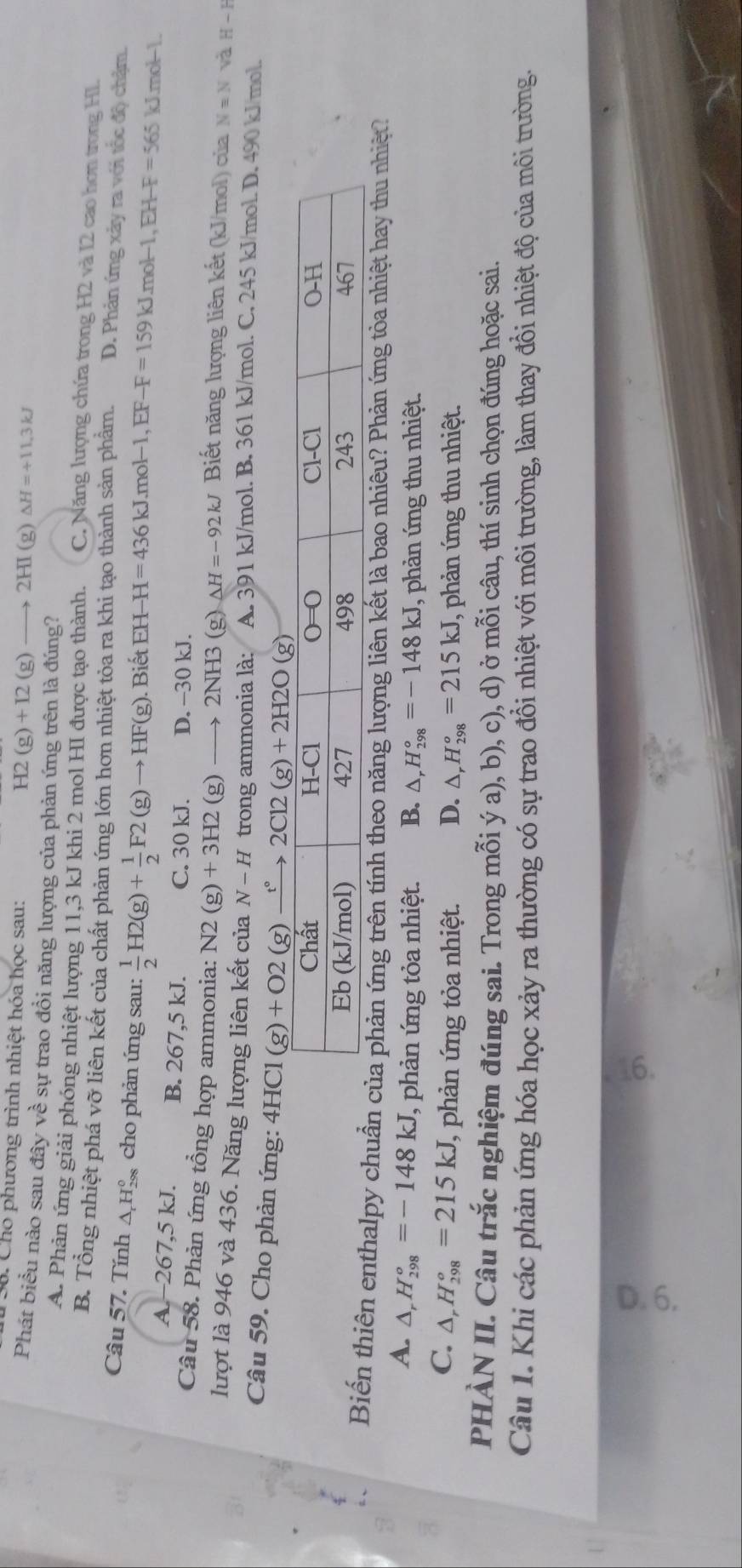 Cho phương trình nhiệt hóa học sau:
H2(g)+I2(g)to 2HI(g)Delta H=+11.3kJ
Phát biều nào sau đây về sự trao đồi năng lượng của phản ứng trên là đúng?
A. Phản ứng giải phóng nhiệt lượng 11,3 kJ khi 2 mol HI được tạo thành. C. Năng lượng chứa trong H2 và I2 cao hơn trong H1.
B. Tổng nhiệt phá vỡ liên kết của chất phản ứng lớn hơn nhiệt tỏa ra khi tạo thành sản phẩm. D. Phản ứng xảy ra với tốc độ chậm.
Câu 57. Tính △Hỳ cho phản ứng sau:  1/2 H2(g)+ 1/2 F2(g)to HF(g) ). Biết EH H=436kJ.mol-1,EF-F=159kJ.mol-1,EH-F=565kJ.mol-1.
A-267,5 kJ. B. 267,5 kJ. C. 30 kJ. D. −30 kJ.
Câu 58. Phản ứng tổng hợp ammonia: N2(g)+3H2(g)to 2NH3 (g) △ H=-92kJ Biết năng lượng liên kết (kJ/mol) của Nequiv N và H-H
lượt là 946 và 436. Năng lượng liên kết của N-H trong ammonia là: A. 391 kJ/mol. B. 361 kJ/mol. C. 245 kJ/mol. D. 490 kJ/mol.
Câu 59. Cho phản ứng: 4HCl(g)+O2(g)xrightarrow t°2Cl2(g)+2H2O(g)
Biến thiên enthalpy chuẩn của phản ứng trên tính theo năng lượng liên kết là bao nhiêu? Phản ứng tòa nhiệt hay thu nhiệt?
A. △ _rH_(298)°=-148kJ (, phản ứng tỏa nhiệt. B. △ _rH_(298)°=-148kJ , phản ứng thu nhiệt.
C. △ _rH_(298)°=215kJ J, phản ứng tỏa nhiệt. D. △ _rH_(298)°=215kJ , phản ứng thu nhiệt.
PHÀN II. Câu trắc nghiệm đúng sai. Trong mỗi ý a), b), c), d) ở mỗi câu, thí sinh chọn đúng hoặc sai.
Câu 1. Khi các phản ứng hóa học xảy ra thường có sự trao đồi nhiệt với môi trường, làm thay đổi nhiệt độ của môi trường.