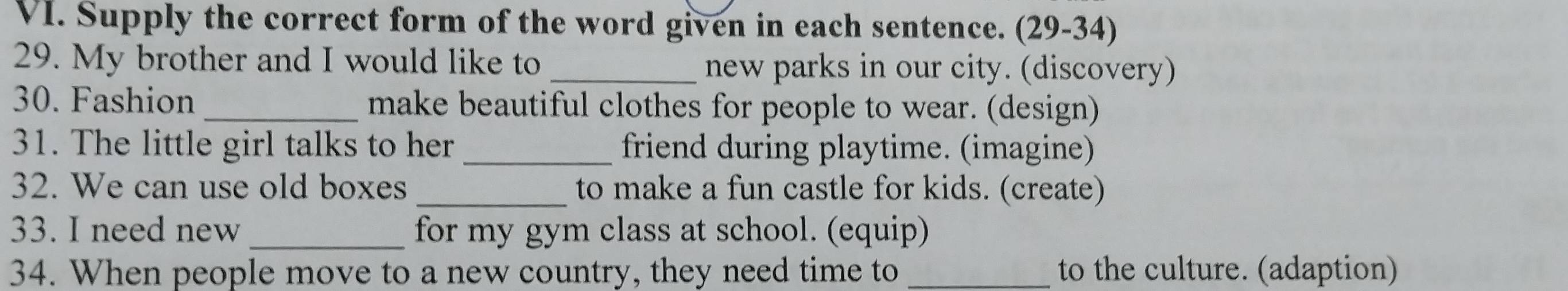 Supply the correct form of the word given in each sentence. (29-34) 
29. My brother and I would like to _new parks in our city. (discovery) 
30. Fashion make beautiful clothes for people to wear. (design) 
31. The little girl talks to her _friend during playtime. (imagine) 
32. We can use old boxes _to make a fun castle for kids. (create) 
33. I need new _for my gym class at school. (equip) 
34. When people move to a new country, they need time to _to the culture. (adaption)