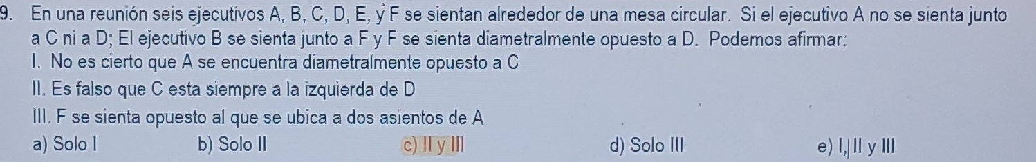 En una reunión seis ejecutivos A, B, C, D, E, ý F se sientan alrededor de una mesa circular. Si el ejecutivo A no se sienta junto
a C ni a D; El ejecutivo B se sienta junto a F y F se sienta diametralmente opuesto a D. Podemos afirmar:
I. No es cierto que A se encuentra diametralmente opuesto a C
II. Es falso que C esta siempre a la izquierda de D
III. F se sienta opuesto al que se ubica a dos asientos de A
a) Solo I b) Solo II c)ⅡyⅢ d) Solo III e) . l,|||