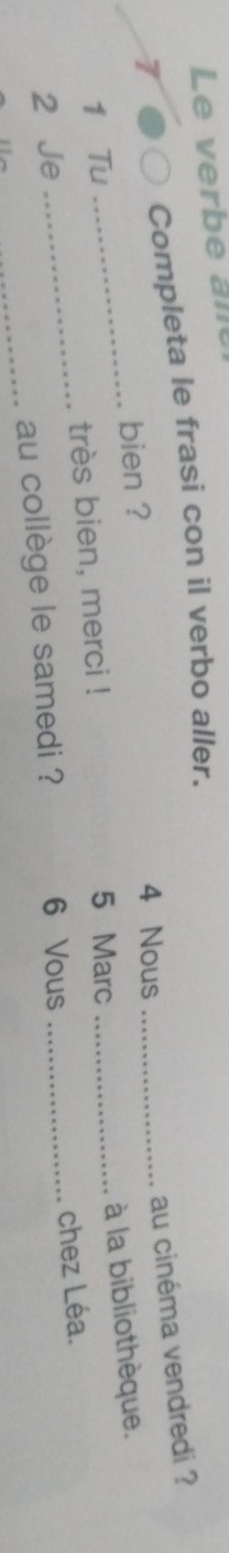 Le erb e 
Completa le frasi con il verbo aller.
7 4 Nous_ 
au cinéma vendredi ? 
bien ? 
1 Tu 5 Marc 
2 Je ____à la bibliothèque. 
très bien, merci ! 
_au collège le samedi ? 6 Vous chez Léa.