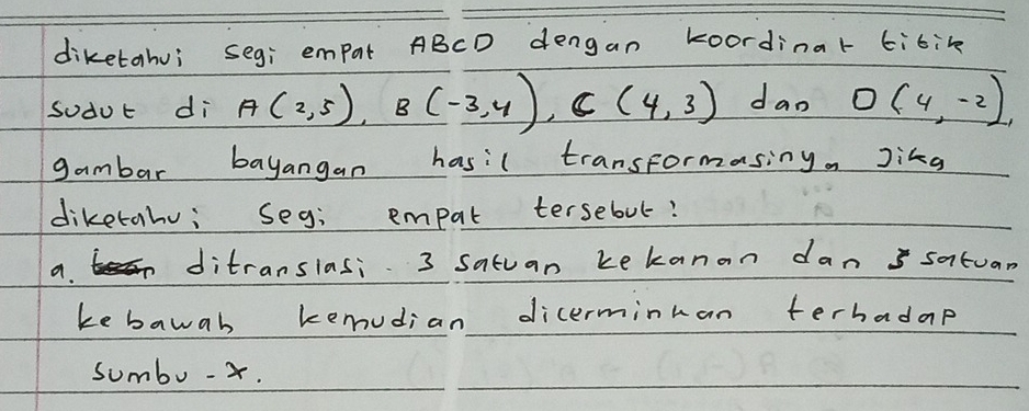 diketahui seg; empat ABCD dengan koordinar tibik
soduc di A(2,5), B(-3,4), C(4,3) dao O(4,-2)
gambar bayangan hasil transformasing Jikg
diketahu; seg; empat tersebut?
a. t> ditranslasi 3 satuan kekanan dan santuan
ke bawab kemudian dicerminman terhadap
sumbo- x.