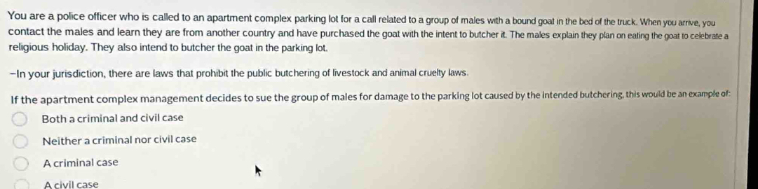 You are a police officer who is called to an apartment complex parking lot for a call related to a group of males with a bound goat in the bed of the truck. When you arrive, you
contact the males and learn they are from another country and have purchased the goat with the intent to butcher it. The males explain they plan on eating the goat to celebrate a
religious holiday. They also intend to butcher the goat in the parking lot.
—In your jurisdiction, there are laws that prohibit the public butchering of livestock and animal cruelty laws.
If the apartment complex management decides to sue the group of males for damage to the parking lot caused by the intended butchering, this would be an example of:
Both a criminal and civil case
Neither a criminal nor civil case
A criminal case
A civil case