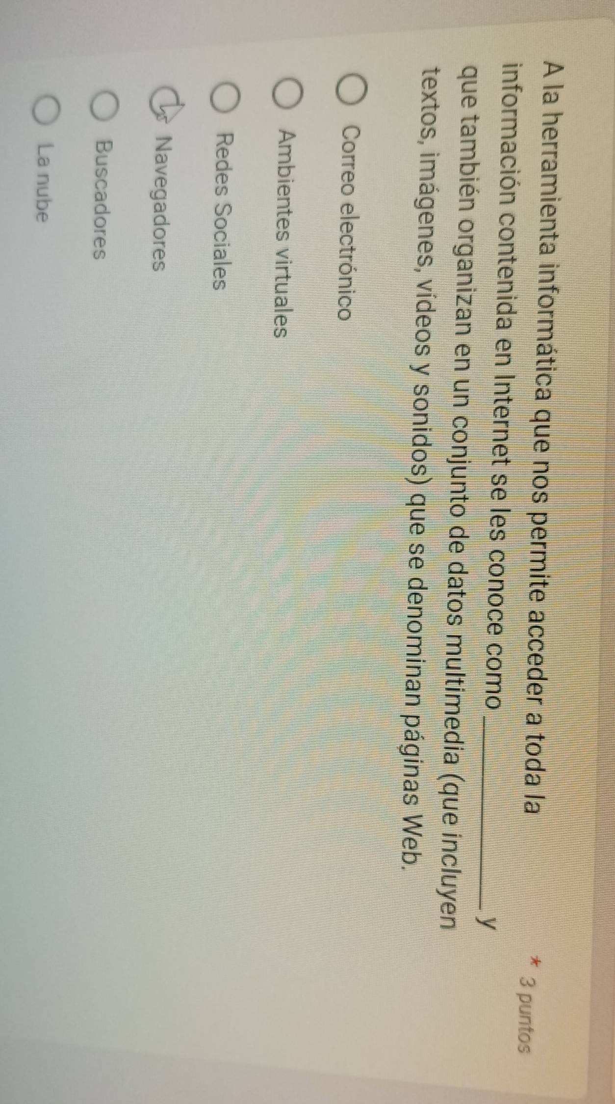 A la herramienta informática que nos permite acceder a toda la 3 puntos
información contenida en Internet se les conoce como _y
que también organizan en un conjunto de datos multimedia (que incluyen
textos, imágenes, vídeos y sonidos) que se denominan páginas Web.
Correo electrónico
Ambientes virtuales
Redes Sociales
Navegadores
Buscadores
La nube