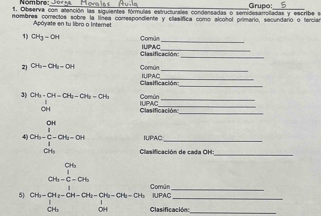 Nombre: 
_Grupo: 
1. Observa con atención las siguientes fórmulas estructurales condensadas o semidesarrolladas y escribe s 
nombres correctos sobre la línea correspondiente y clasifica como alcohol primario, secundario o terciar 
Apóyate en tu libro o Internet 
_ 
1) CH_3-OH Común 
_ 
IUPAC 
_ 
Clasificación: 
2) CH_3-CH_2-OH Común_ 
_ 
IUPAC 
_ 
Clasificación: 
5 beginarrayr b_n=a_n when frac n-1(a_n>2 when b_n>1 wh^2, when -a_n>0 when b_n=- when when a ________ 
mún 
AC 
sificación: 
PAC: 
asificación de cada OH: 
Común 
IUPAC 
Clasificación: