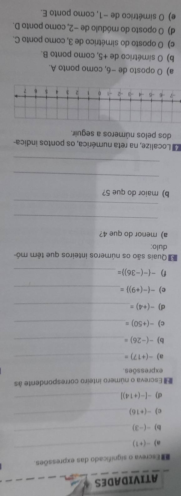 ATIVIDADES
Escreva o significado das expressões.
a) -(+1)
_
b) -(-3 ( 
_
c) -(+16)
_
d) -[-(+14)] _
E Escreva o número inteiro correspondente às
expressões.
a) -(+17)= _
b) -(-26)= _
c) -(+50)= _
d) -(+4)= _
e) - -(+9) = _
f) - -(-36) = _
* Quais são os números inteiros que têm mó-
dulo:
a) menor do que 4?
_
_
b) maior do que 5?
_
_
d Localize, na reta numérica, os pontos indica-
dos pelos números a seguir.
-7 -6 -5 -4 -3 - -1 0 1 2 3 4 5 6 7
a) O oposto de −6, como ponto A.
b) O simétrico de +5, como ponto B.
c) O oposto do simétrico de 3, como ponto C.
d) O oposto do módulo de −2, como ponto D.
e) O simétrico de −1, como ponto E.