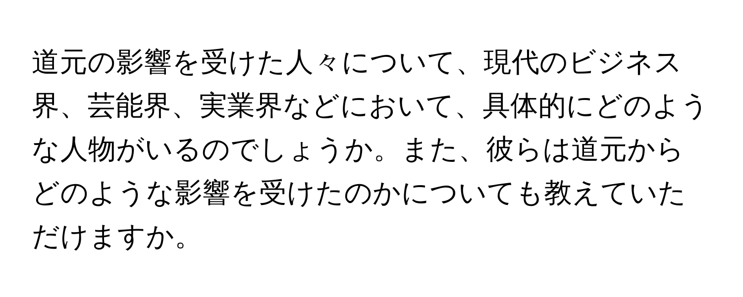 道元の影響を受けた人々について、現代のビジネス界、芸能界、実業界などにおいて、具体的にどのような人物がいるのでしょうか。また、彼らは道元からどのような影響を受けたのかについても教えていただけますか。